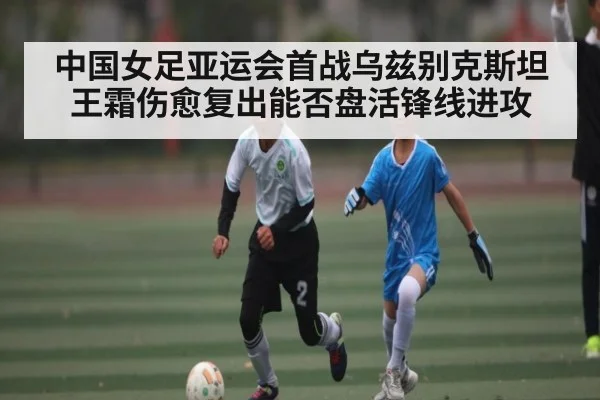 中国女足亚运会首战乌兹别克斯坦王霜伤愈复出能否盘活锋线进攻 - c7c7.app